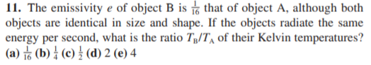 11. The emissivity e of object B is , that of object A, although both
objects are identical in size and shape. If the objects radiate the same
energy per second, what is the ratio Tg/T, of their Kelvin temperatures?
(a) ㅎ (b) { (e) (d) 2 (e) 4
