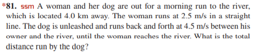 *81. ssm A woman and her dog are out for a morning run to the river,
which is located 4.0 km away. The woman runs at 2.5 m/s in a straight
line. The dog is unleashed and runs back and forth at 4.5 m/s between his
owner and the river, until the woman reaches the river. What is the total
distance run by the dog?
