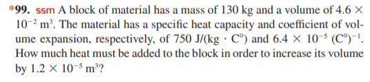 *99. ssm A block of material has a mass of 130 kg and a volume of 4.6 ×
10-2 m³. The material has a specific heat capacity and coefficient of vol-
ume expansion, respectively, of 750 J/(kg · C°) and 6.4 × 10-5 (C°)-'.
How much heat must be added to the block in order to increase its volume
by 1.2 × 10-5 m³?
