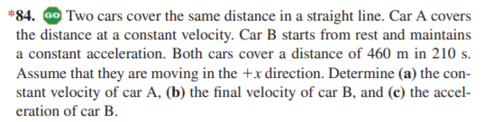 *84. Go Two cars cover the same distance in a straight line. Car A covers
the distance at a constant velocity. Car B starts from rest and maintains
a constant acceleration. Both cars cover a distance of 460 m in 210 s.
Assume that they are moving in the +x direction. Determine (a) the con-
stant velocity of car A, (b) the final velocity of car B, and (c) the accel-
eration of car B.
