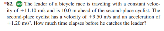 *82. ao The leader of a bicycle race is traveling with a constant veloc-
ity of +11.10 m/s and is 10.0 m ahead of the second-place cyclist. The
second-place cyclist has a velocity of +9.50 m/s and an acceleration of
+1.20 m/s. How much time elapses before he catches the leader?
