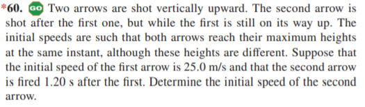 *60. Go Two arrows are shot vertically upward. The second arrow is
shot after the first one, but while the first is still on its way up. The
initial speeds are such that both arrows reach their maximum heights
at the same instant, although these heights are different. Suppose that
the initial speed of the first arrow is 25.0 m/s and that the second arrow
is fired 1.20 s after the first. Determine the initial speed of the second
arrow.
