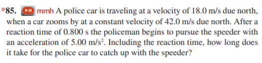 *85. D mmh A police car is traveling at a velocity of 18.0 m/s due north,
when a car zooms by at a constant velocity of 42.0 m/s due north. After a
reaction time of 0.800 s the policeman begins to pursue the speeder with
an acceleration of 5.00 m/s². Including the reaction time, how long does
it take for the police car to catch up with the speeder?
