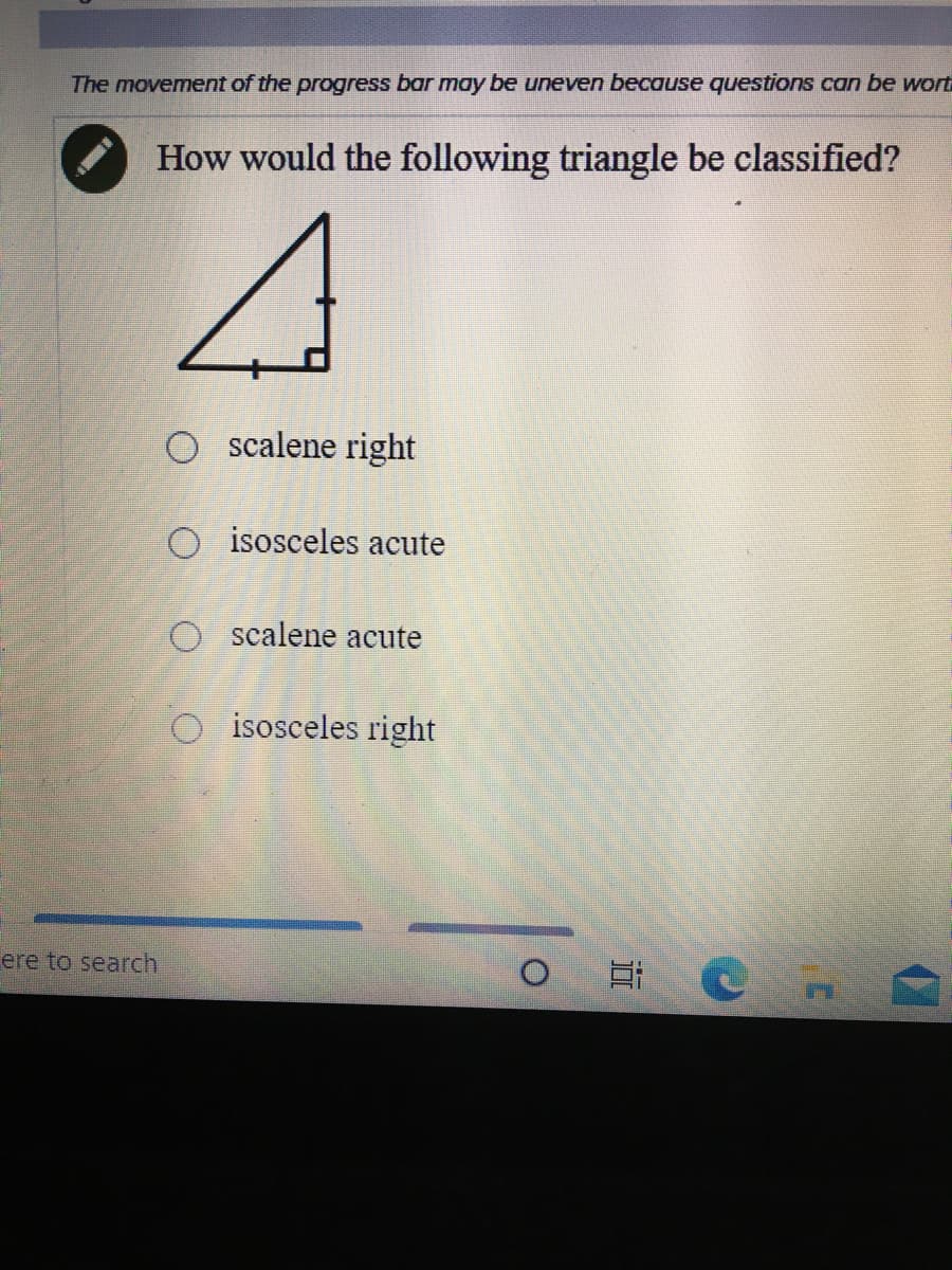The movement of the progress bar may be uneven because questions can be wort
How would the following triangle be classified?
O scalene right
isosceles acute
O scalene acute
O isosceles right
ere to search
