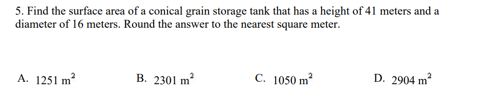 5. Find the surface area of a conical grain storage tank that has a height of 41 meters and a
diameter of 16 meters. Round the answer to the nearest square meter.
B. 2301 m²
C. 1050 m²
2
D. 2904 m²
A. 1251 m'
