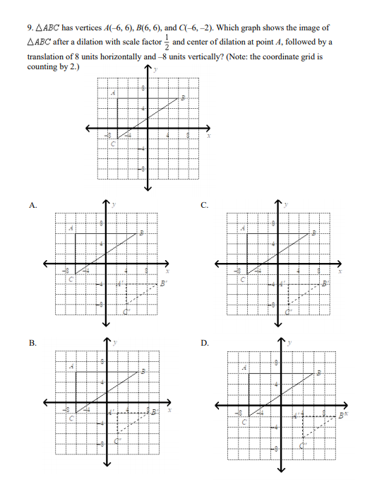 9. AABC has vertices A(-6, 6), B(6, 6), and (-6, –2). Which graph shows the image of
AABC after a dilation with scale factor and center of dilation at point A, followed by a
translation of 8 units horizontally and -8 units vertically? (Note: the coordinate grid is
counting by 2.)
А.
C.
В.
D.
