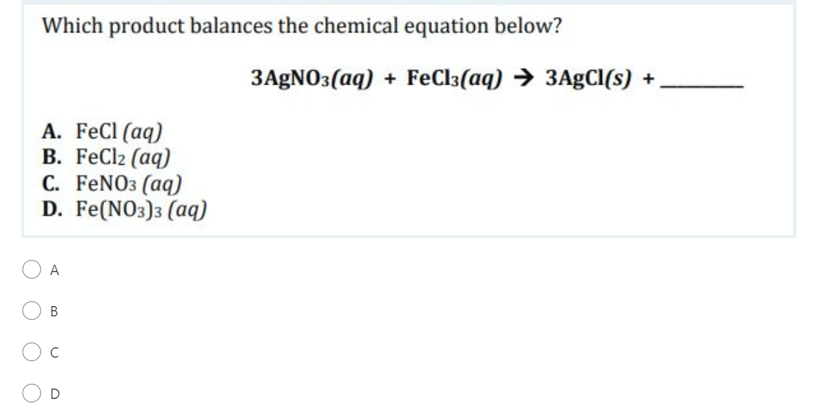 Which product balances the chemical equation below?
3AGNO3(aq) + FeCl3(aq) → 3AgCI(s) +
A. FeCl (aq)
B. FeCl2 (aq)
C. FENO3 (aq)
D. Fe(NO3)3 (aq)
O A
B.
