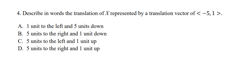4. Describe in words the translation of X represented by a translation vector of < -5,1 >.
A. 1 unit to the left and 5 units down
B. 5 units to the right and 1 unit down
C. 5 units to the left and 1 unit up
D. 5 units to the right and 1 unit up
