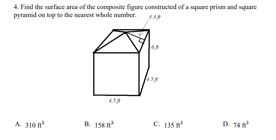 4. Find the surface area of the composite figure constructed of a square prism and square
pyramid on top to the nearest whole number.
3.3 ft
6 ft
4.5 ft
4.5 ft
A. 310 ft
В. 158 f
C. 135 ft
D. 74 ft?
