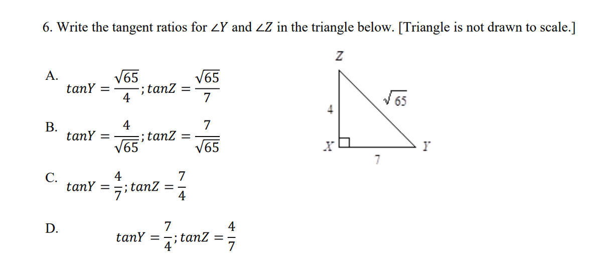 6. Write the tangent ratios for LY and ZZ in the triangle below. [Triangle is not drawn to scale.]
V65
tanZ =
4
А.
tanY =
V65
7
V65
4
7
В.
tanY
;; tanz
V65
V65
4
7
С.
tanY
7itanz
4
%3D
7
tanY
4
tanz
7
D.
