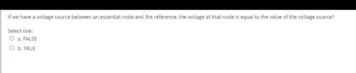 If we have a voltage source between an essential node and the reference, the voltage at that node is equal to the value of the voltage source?
Select one:
O a. FALSE
b. TRUE
