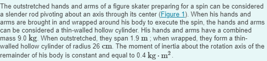 The outstretched hands and arms of a figure skater preparing for a spin can be considered
a slender rod pivoting about an axis through its center (Figure 1). When his hands and
arms are brought in and wrapped around his body to execute the spin, the hands and arms
can be considered a thin-walled hollow cylinder. His hands and arms have a combined
mass 9.0 kg. When outstretched, they span 1.9 m; when wrapped, they form a thin-
walled hollow cylinder of radius 26 cm. The moment of inertia about the rotation axis of the
remainder of his body is constant and equal to 0.4 kg. m².