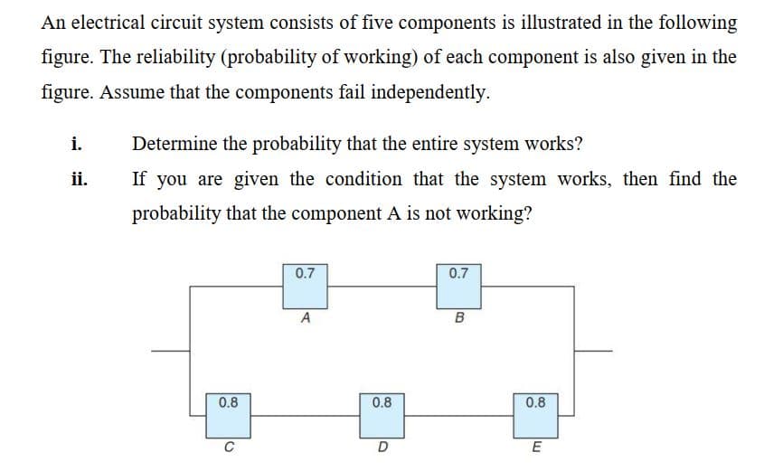 An electrical circuit system consists of five components is illustrated in the following
figure. The reliability (probability of working) of each component is also given in the
figure. Assume that the components fail independently.
i.
Determine the probability that the entire system works?
ii.
If you are given the condition that the system works, then find the
probability that the component A is not working?
0.7
0.7
A
B
0.8
0.8
0.8
C
