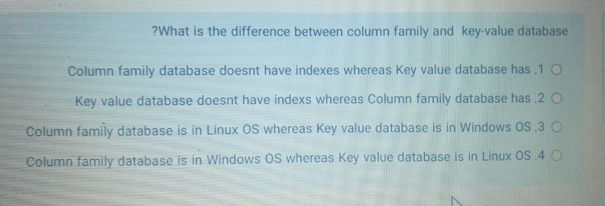 ?What is the difference between column family and key-value database
Column family database doesnt have indexes whereas Key value database has .1 O
Key value database doest have indexs whereas Column family database has 2 O
Column family database is in Linux OS whereas Key value database is in Windows OS 3 O
Column family database is in Windows 0S whereas Key value database is in Linux OS.4 O
