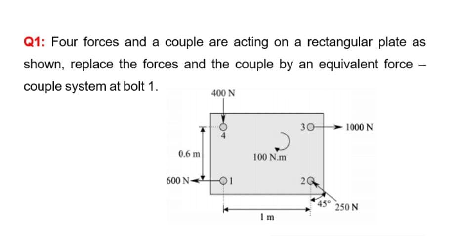 Q1: Four forces and a couple are acting on a rectangular plate as
shown, replace the forces and the couple by an equivalent force
couple system at bolt 1.
400 N
30
1000 N
0.6 m
100 N.m
600 N-
45°
250 N
I m
