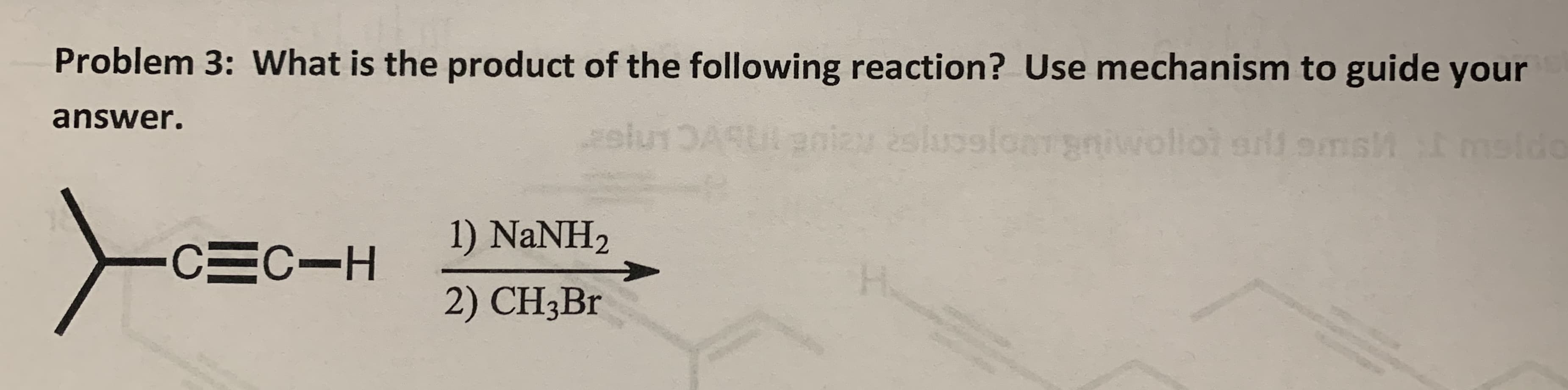Problem 3: What is the product of the following reaction? Use mechanism to guide your
answer.
slu1DAUenizy 2sluoelomgniwollot allomsh
mslde
1) NaNH2
CEC-H
2) CH3B.
