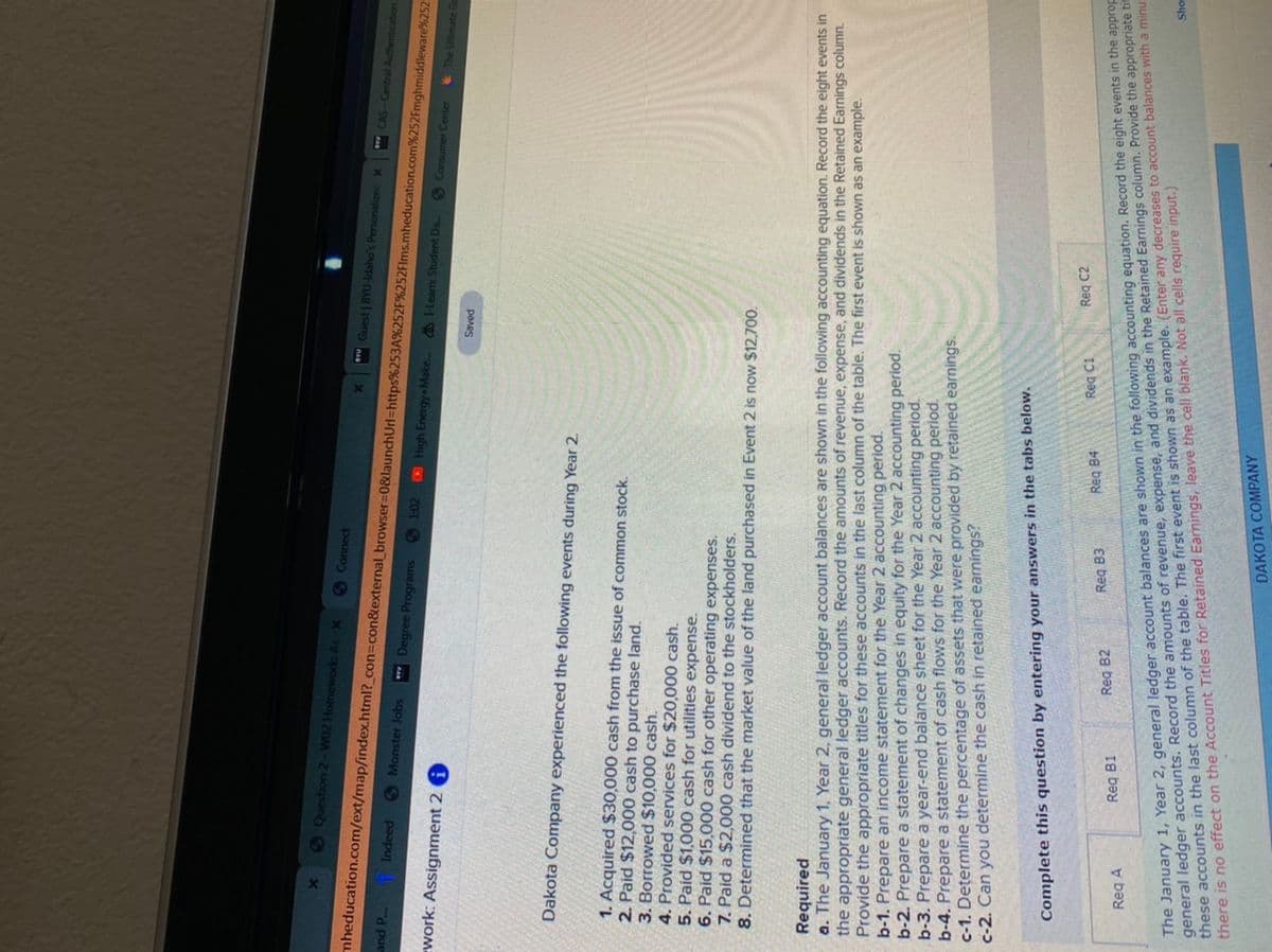 SQuestion 2-W02 Homework As X
SConnect
mheducation.com/ext/map/index.html?_con3Dcon&external_ browser=0&launchUrl=https%253A%252F%252Flms.mheducation.com%252Fmghmiddleware%252
Guest | BYU-Idaho's Personalizec X
and P Indeed
CAS-Central Authentication
S Monster Jobs
*** Degree Programs
6 102 High Energy Make..
work: Assignment 2 i
@ -Learn: Student Da.
S Consumer Center
& The Ultimate G
panes
Dakota Company experienced the following events during Year 2.
1. Acquired $30,000 cash from the issue of common stock.
2. Paid $12,000 cash to purchase land.
3. Borrowed $10,000 cash.
4. Provided services for $20,000 cash.
5. Paid $1,000 cash for utilities expense.
6. Paid $15,000 cash for other operating expenses.
7. Paid a $2,000 cash dividend to the stockholders.
8. Determined that the market value of the land purchased in Event 2 is now $12,700.
Required
a. The January 1, Year 2, general ledger account balances are shown in the following accounting equation. Record the eight events in
the appropriate general ledger accounts. Record the amounts of revenue, expense, and dividends in the Retained Earnings column.
Provide the appropriate titles for these accounts in the last column of the table. The first event is shown as an example.
b-1. Prepare an income statement for the Year 2 accounting period.
b-2. Prepare a statement of changes in equity for the Year 2 accounting period.
b-3. Prepare a year-end balance sheet for the Year 2 accounting period.
b-4. Prepare a statement of cash flows for the Year 2 accounting period.
c-1. Dețermine the percentage of assets that were provided by retained earnings.
c-2. Can you determine the cash in retained earnings?
Complete this question by entering your answers in the tabs below.
Reg C1
Req C2
Reg B3
Reg B4
The January 1, Year 2, general ledger account balances are shown in the following accounting equation. Record the eight events in the approp
general ledger accounts. Record the amounts of revenue, expense, and dividends in the Retained Earnings column. Provide the appropriate tim
these accounts in the last column of the table. The first event is shown as an example. (Enter any decreases to account balances with a minus
there is no effect on the Account Titles for Retained Earnings, leave the cell blank. Not all cells require input.)
Reg B2
Reg B1
Reg A
Sho
DAKOTA COMPANY
