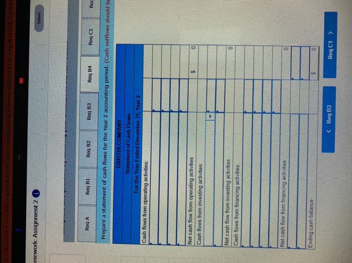 to.mheducation.com/ext/map/index.html?.con
xtemal bro
08JaunchUrl-https%253A9
F%25
mework: Assignment 2
paAes
Req A
Req B1
Req B2
Req B3
Req B4
Req C1
Rec
Prepare a statement of cash flows for the Year 2 accounting period. (Cash outflows should be
DAKOTA COMPANY
Statement of Cash Flows
For the Year Ended December 31, Year 2
Cash flows from operating activities:
Net cash flow from operating activities
Cash flows from investing activities:
Net cash flow from investing activities
Cash flows from financing activities:
Net cash flow from financing activities
Ending cash balance
< Req B3
Req C1 >
