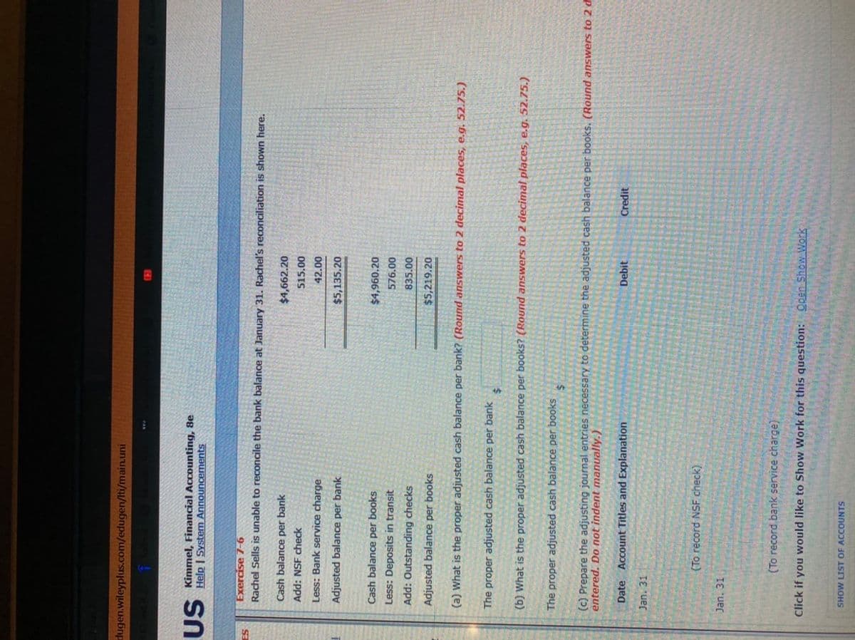 dugen.wileyplus.com/edugen/Iti/main.uni
US Kimmel, Financial Accounting, 8e
Help | System Announcernents
Exercise 7-6
Rachel Sells is unable to reconcile the bank balance at January 31. Rachel's reconciliation is shown here.
Cash balance per bank
$4,662.20
Add: NSF check
515.00
Less: Bank service charge
42.00
Adjusted balance per bank
$5,135.20
Cash balance per books
$4,960.20
Less: Deposits in transit
576.00
Add: Outstanding checks
835.00
Adjusted balance per books
$5,219.20
(a) What is the proper adjusted cash balance per bank? (Round answers to 2 decimal places, e.g. 52.75.)
The proper adjusted cash balance per bank
%24
(b) What is the proper adjusted cash balance per books? (Round answers to 2 decimal places, e.g. 52.75.)
The proper adjusted cash balance per books
(c) Prepare the adjusting journal entries necessary to determine the adjusted cash balance per books. (Round answers to 2 d
entered. Do not indent manually.)
Date Account Titles and Explanation
Debit
Credit
Jan. 31
(To record NSF check)
Jan. 31
(To record bank service charge)
Click if you would like to Show Work for this question: Open Show Work
SHOW LIST OF ACCOUNTS

