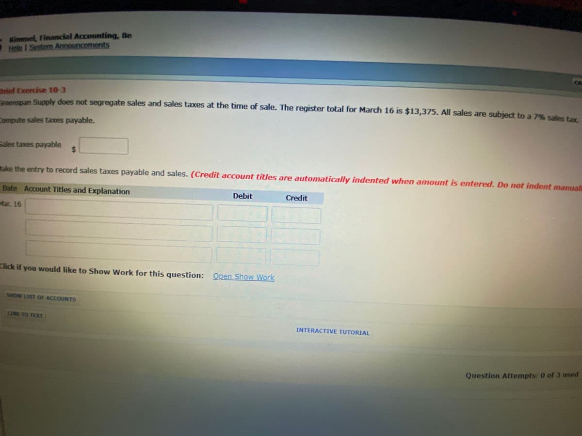 Kimmel, Financial Accounting, Se
Help I System Announcements
CA
Brief Exercise 10-3
penspan Supply does not segregate sales and sales taxes at the time of sale. The register total for March 16 is $13,375. All sales are subject to a 7% sales tax
Compute sales taxes payable.
Sales taxes payable
%24
Hake the entry to record sales taxes payable and sales. (Credit account titles are automatically indented when amount is entered. Do not indent manual
Date Account Titles and Explanation
Debit
Credit
Mar. 16
Click if you would like to Show Work for this question: Open Show Work
SHOW LIST OF ACCOUNTS
INK TO TEXT
INTERACTIVE TUTORIAL
Question Attempts: 0 of 3 used
