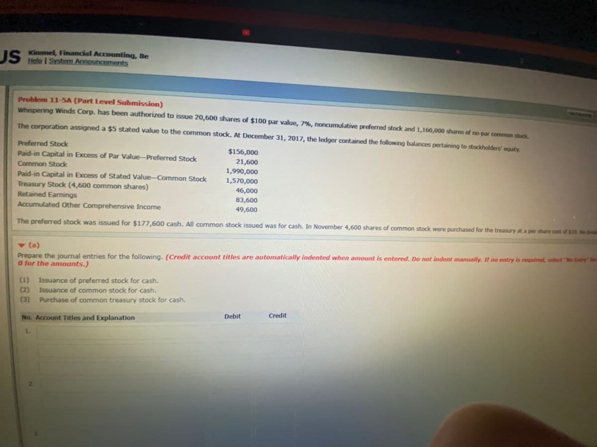 Kimmel, Financial Accounting, 8e
JS telo I System Announcements
Problem 11-5A (Part Level Submission)
Whispering Winds Corp. has been authorized to issue 20,600 shares of $100 par value, 7%, noncumulative preferred stock and 1,160,000 shares of no-par common stock
CRLCELATION
The corporation assigned a $5 stated value to the common stock. At December 31, 2017, the ledger contained the following balances pertaining to stockholders' equity.
Preferred Stodk
$156,000
Paid-in Capital in Excess of Par Value-Preferred Stock
21,600
1,990,000
1,570,000
Common Stock
Paid-in Capital in Excess of Stated Value--Common Stock
Treasury Stock (4,600 common shares)
46,000
Retained Earnings
Accumulated Other Comprehensive Income
83,600
49,600
The preferred stock was issued for $177,600 cash. All common stock issued was for cash. In November 4,600 shares of common stock were purchased for the treasury at a per share cost of $10. No divida
v (a)
Prepare the journal entries for the following. (Credit account titles are automatically indented when amount is entered. Do not indent manually. If no entry is required, select "No Entry" for
O for the amounts.)
(1)
Issuance of preferred stock for cash.
Issuance of common stock for cash.
(2)
(3)
Purchase of common treasury stock for cash.
Debit
Credit
No. Account Titles and Explanation
1.
