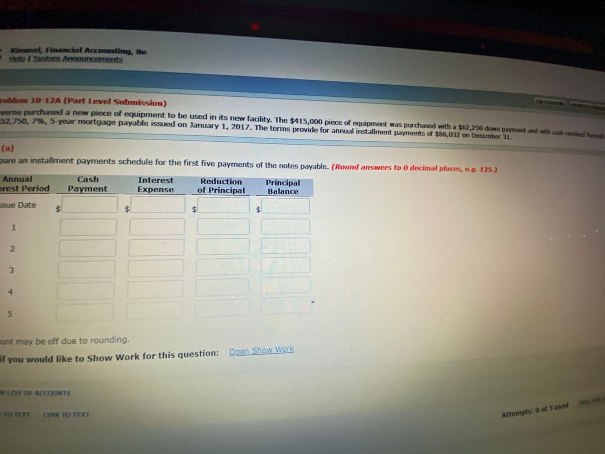 Kimmel, Financial Accounting, Se
Helo I Systern Arnouncernents
roblem 10-12A (Part Level Submission)
verne purchased a new piece of equipment to be used in its new facility. The $415,000 piece of equipment was purchased with a $62,250 down paymert and with cash receteed thee
52.750, 7%, 5-year mortgage payable issued on January 1, 2017. The terms provide for annual installment payments of $86,032 on Decermber 31.
(a)
pare an installment payments schedule for the first five payments of the notes payable. (Round answers to 0 decimal places, e.g. 125.)
Annual
Cash
Interest
Reduction
erest Period
Payment
of Principal
Principal
Balance
Expense
Ssue Date
4.
unt may be off due to rounding.
af you would like to Show Work for this question: Open Show Work
WIIST OF ACCOUNTS
SA
TO TEXT
LINK TO TEXXT
Attempts: 0 of 3 ased
%24
%24
%24
2.
