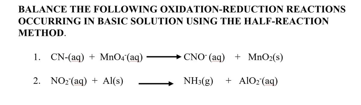 BALANCE THE FOLLOWING OXIDATION-REDUCTION REACTIONS
OCCURRING IN BASIC SOLUTION USING THE HALF-REACTION
METHOD.
1. CN-(aq) + MnO4(aq)
CNO (aq)
+ MnO2(s)
2. NO2(aq) + Al(s)
NH3(g)
+ A1O2°(aq)
