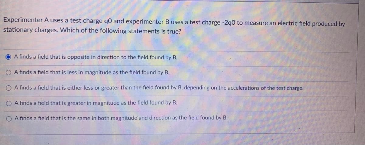 Experimenter A uses a test charge q0 and experimenter B uses a test charge -2q0 to measure an electric field produced by
stationary charges. Which of the following statements is true?
O A finds a field that is opposite in direction to the field found by B.
O A finds a field that is less in magnitude as the field found by B.
O A finds a field that is either less or greater than the field found by B, depending on the accelerations of the test charge.
O A finds a field that is greater in magnitude as the field found by B.
O A finds a field that is the same in both magnitude and direction as the field found by B.
