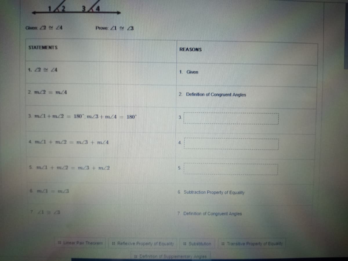 Given: 2 4
Prove 1 3
STATEMENTS
REASONS
1. 22 4
1. Given
2. m/2= m/4
2. Definition of Congruent Angles
3. m/1+m/2 =180" m/3+ m/4 = 180"
3.
4. m/1 +m/2 m/3+ m/4
5. m/1 + m/2 m/3 + m2
5.
6. m/1 m23
6. Subtraction Property of Equality
7 12 3
7. Definition of Congruent Angles
# Linear Pair Theorem
#Refleve Property of Equality
: Substitution
: Transitive Property of Equality
Cefintion of Supplementary Angles
