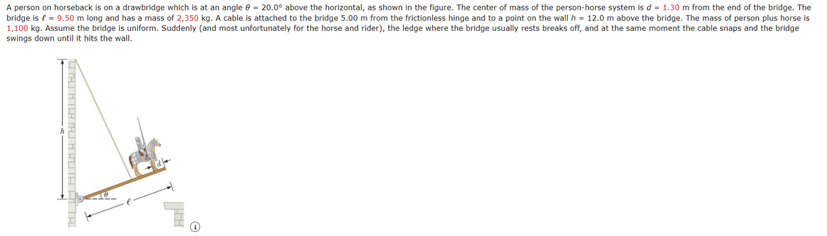 A person on horseback is on a drawbridge which is at an angle 0 = 20.0° above the horizontal, as shown in the figure. The center of mass of the person-horse system is d = 1.30 m from the end of the bridge. The
bridge is e = 9.50 m long and has a mass of 2,350 kg. A cable is attached to the bridge 5.00 m from the frictionless hinge and to a point on the wall h = 12.0 m above the bridge. The mass of person plus horse is
1,100 kg. Assume the bridge is uniform. Suddenly (and most unfortunately for the horse and rider), the ledge where the bridge usually rests breaks off, and at the same moment the cable snaps and the bridge
swings down until it hits the wall.
HTHI ATLA TAHI A AUTA A TH
