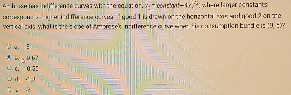 Ambrose has indifference curves with the equation, x₂ = constant-4x2, where larger constants
correspond to higher indifference curves. If good 1 is drawn on the horizontal axis and good 2 on the
vertical axis, what is the slope of Ambrose's indifference curve when his consumption bundle is (9, 5)?
a. -8
b. -0.67
O C. -0.55
O d.
-1.8
-3
e.