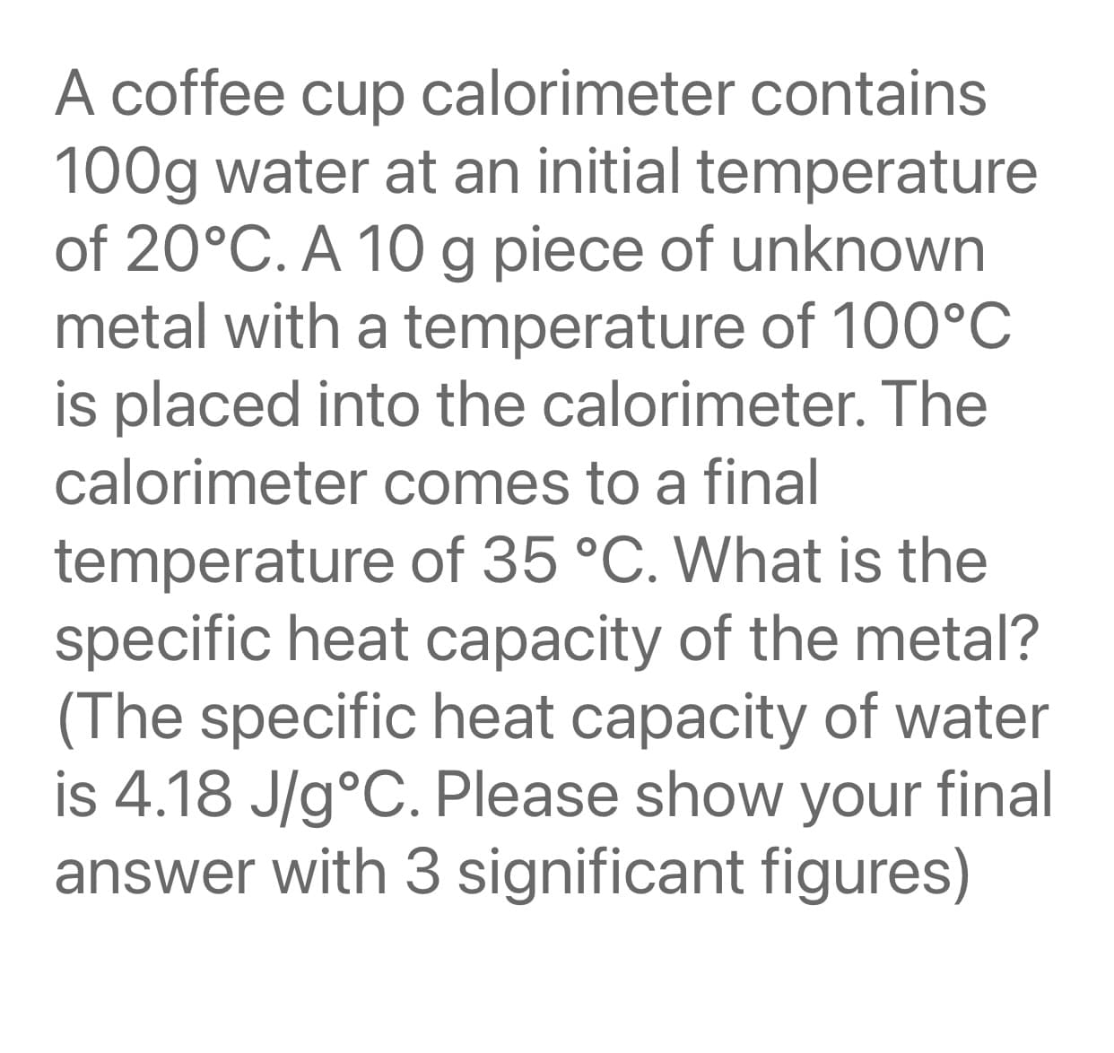 A coffee cup calorimeter contains
100g water at an initial temperature
of 20°C. A 10g piece of unknown
metal with a temperature of 100°C
is placed into the calorimeter. The
calorimeter comes to a final
temperature of 35 °C. What is the
specific heat capacity of the metal?
(The specific heat capacity of water
is 4.18 J/g°C. Please show your final
answer with 3 significant figures)
