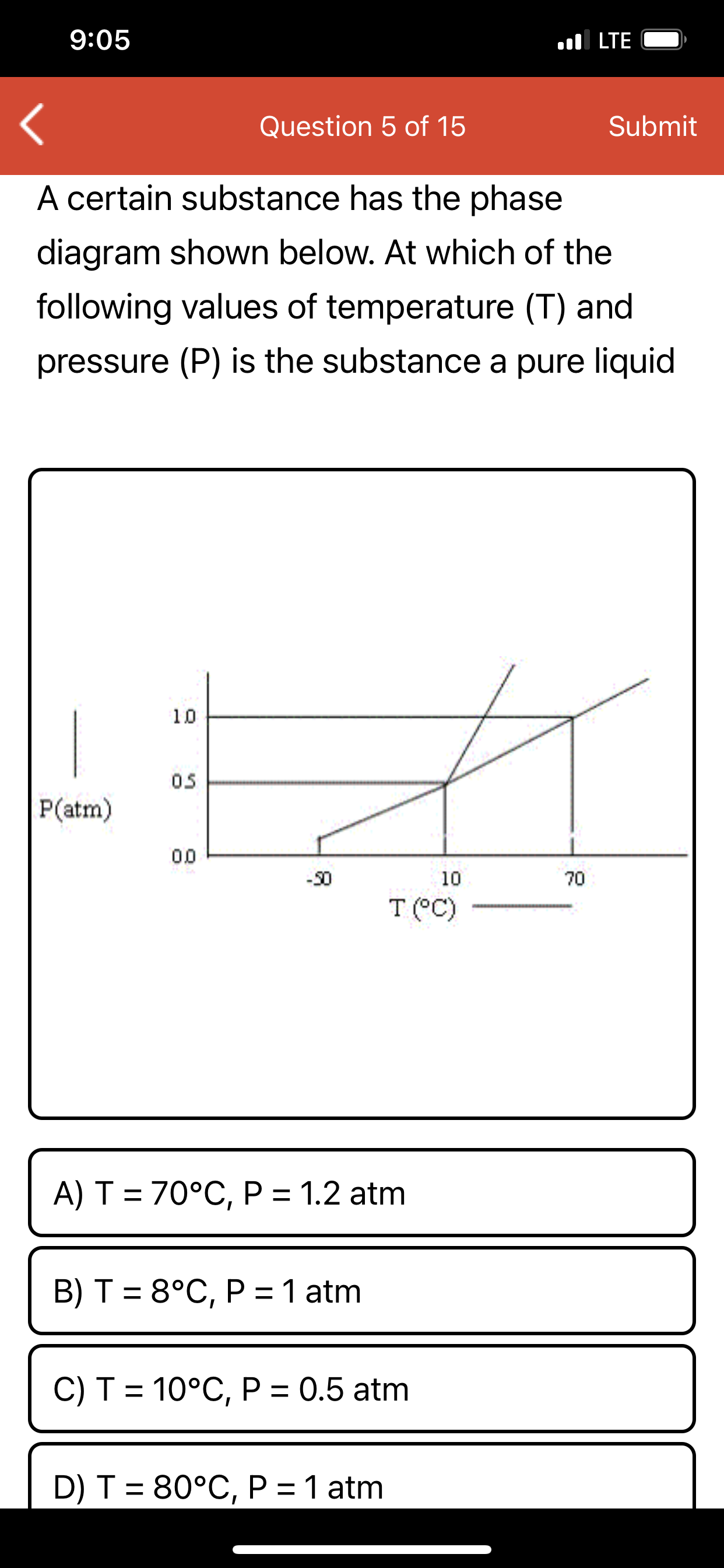A certain substance has the phase
diagram shown below. At which of the
following values of temperature (T) and
pressure (P) is the substance a pure liquid
10
05
P(atm)
00
-30
10
70
T (°C)
A) T = 70°C, P = 1.2 atm
B) T = 8°C, P =1 atm
C) T = 10°C, P = 0.5 atm
D) T = 80°C, P = 1 atm
