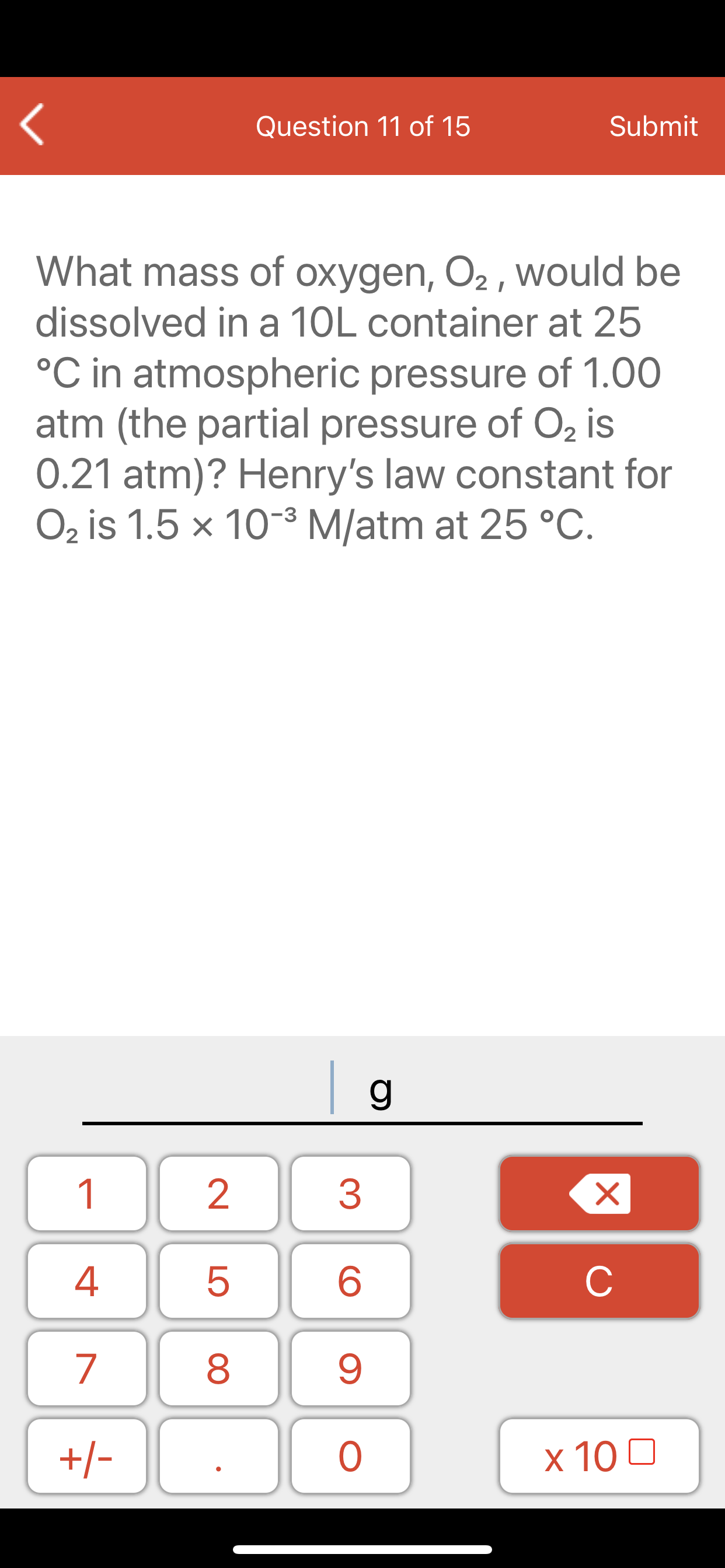 What mass of oxygen, O2 , would be
dissolved in a 10L container at 25
°C in atmospheric pressure of 1.00
atm (the partial pressure of O2 is
0.21 atm)? Henry's law constant for
O2 is 1.5 x 10-³ M/atm at 25 °C.
