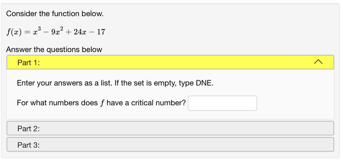 Consider the function below.
f(x) = x° – 9x² + 24x – 17
Answer the questions below
Part 1:
Enter your answers as a list. If the set is empty, type DNE.
For what numbers does f have a critical number?
Part 2:
Part 3:
