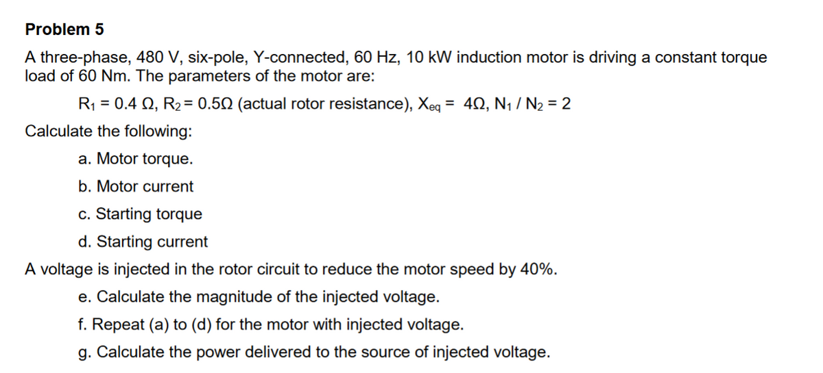Problem 5
A three-phase, 480 V, six-pole, Y-connected, 60 Hz, 10 kW induction motor is driving a constant torque
load of 60 Nm. The parameters of the motor are:
R₁ = 0.4 02, R₂ = 0.50 (actual rotor resistance), Xeq = 402, N₁ / N₂ = 2
Calculate the following:
a. Motor torque.
b. Motor current
c. Starting torque
d. Starting current
A voltage is injected in the rotor circuit to reduce the motor speed by 40%.
e. Calculate the magnitude of the injected voltage.
f. Repeat (a) to (d) for the motor with injected voltage.
g. Calculate the power delivered to the source of injected voltage.
