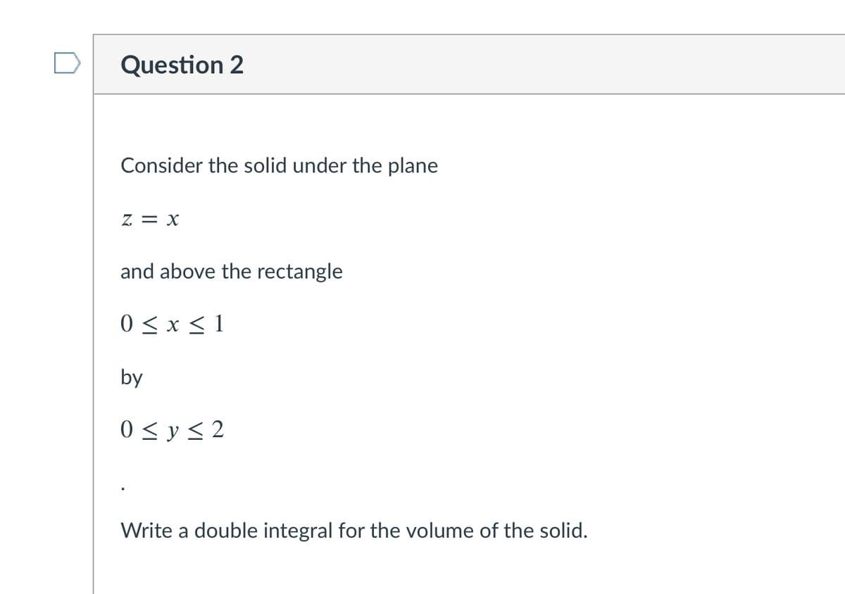 Question 2
Consider the solid under the plane
z = x
and above the rectangle
0 < x < 1
by
0 < y < 2
Write a double integral for the volume of the solid.
