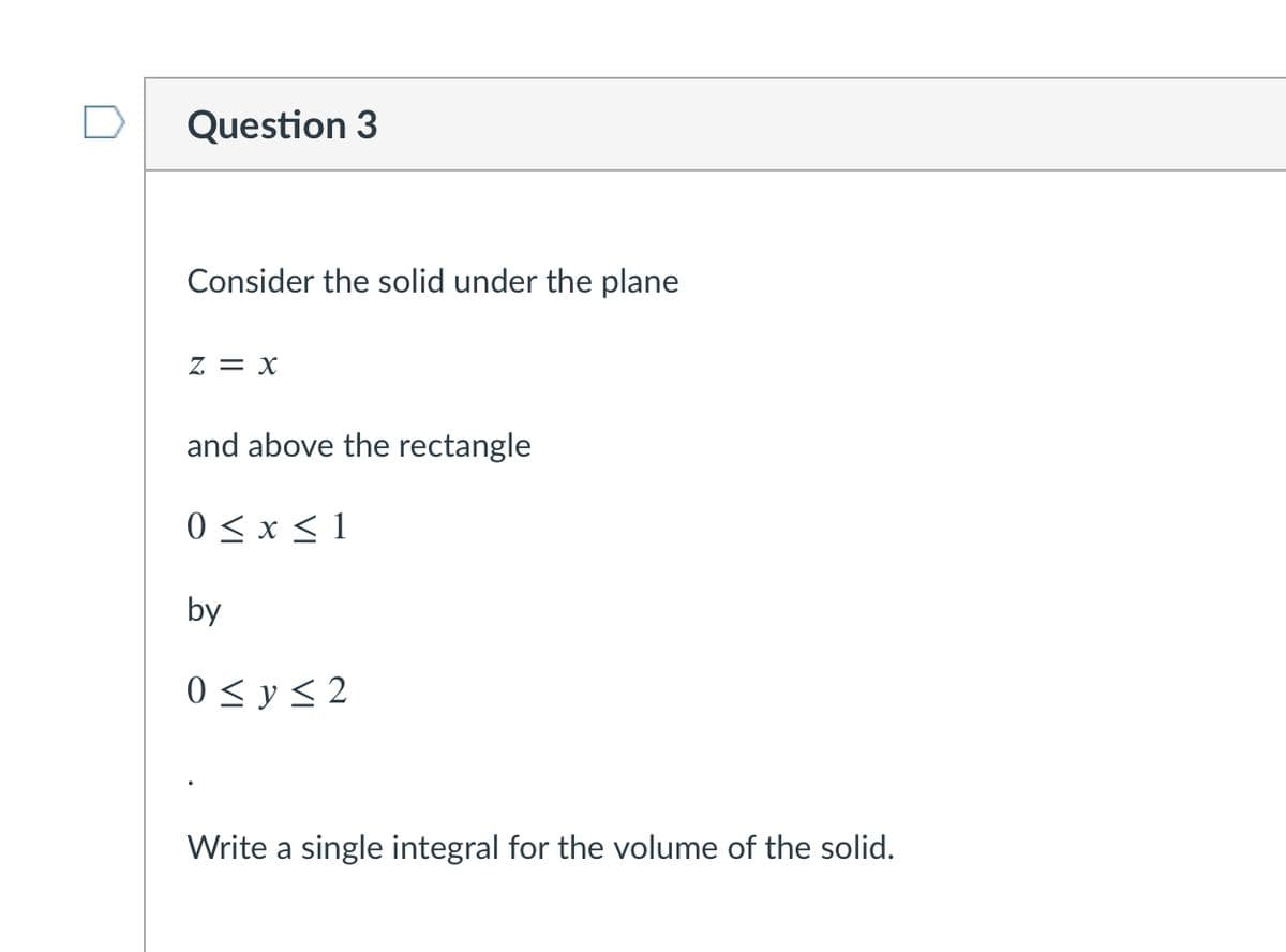 Question 3
Consider the solid under the plane
z = x
and above the rectangle
0 < x < 1
by
0 < y < 2
Write a single integral for the volume of the solid.
