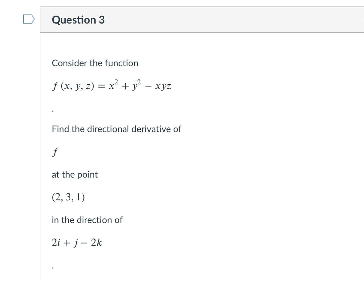 Question 3
Consider the function
f (x, y, z) = x + y – xyz
Find the directional derivative of
f
at the point
(2, 3, 1)
in the direction of
2i + j – 2k
