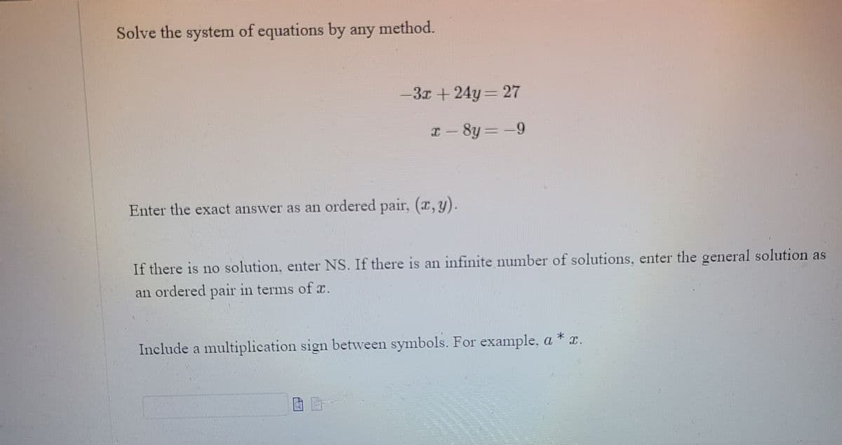 Solve the system of equations by any method.
-3x + 24y 27
I- 8y = -9
Enter the exact answer as an ordered pair. (x,y).
If there is no solution, enter NS. If there is an infinite number of solutions, enter the general solution as
an ordered pair in terms of x.
Include a multiplication sign between symbols. For example, a * x.
