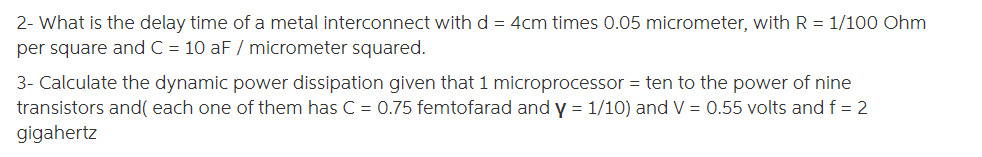 2- What is the delay time of a metal interconnect with d = 4cm times 0.05 micrometer, with R = 1/100 Ohm
per square and C = 10 aF / micrometer squared.
3- Calculate the dynamic power dissipation given that 1 microprocessor = ten to the power of nine
transistors and( each one of them has C = 0.75 femtofarad and y = 1/10) and V = 0.55 volts and f = 2
gigahertz
