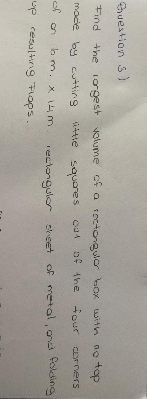 Find
the 1orgest volume of a rectongulor box with no top
made by cutting
little squores
of the
four
Out
Corners
of
OM. X 14 m. rectongulor sheet of metal, ond folding
up resultin8 Flops.
