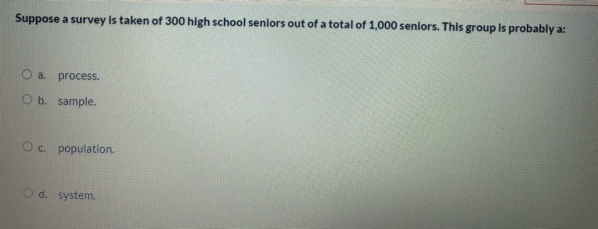 Suppose a survey is taken of 300 high school seniors out of a total of 1,000 seniors. This group is probably a:
O a.
process.
O b. sample.
O c. population.
Od.
system.
