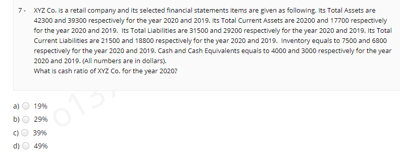7- XYZ Co. is a retail company and its selected financial statements items are given as following. Its Total Assets are
42300 and 39300 respectively for the year 2020 and 2019. Its Total Current Assets are 20200 and 17700 respectively
for the year 2020 and 2019. Its Total Liabilities are 31500 and 29200 respectively for the year 2020 and 2019. Its Total
Current Liabilities are 21500 and 18800 respectively for the year 2020 and 2019. Inventory equals to 7500 and 6800
respectively for the year 2020 and 2019. Cash and Cash Equivalents equals to 4000 and 3000 respectively for the year
2020 and 2019. (All numbers are in dollars).
What is cash ratio of XYZ Co. for the year 2020?
a)
19%
b)
29%
39%
49%
