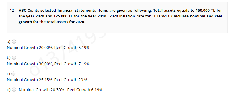 12 - ABC Co. its selected financial statements items are given as following. Total assets equals to 150.000 TL for
the year 2020 and 125.000 TL for the year 2019. 2020 inflation rate for TL is %13. Calculate nominal and reel
growth for the total assets for 2020.
a)
Nominal Growth 20,00%, Reel Growth 6,19%
b)
Nominal Growth 30,00%, Reel Growth 7,19%
c)
Nominal Growth 25,15%, Reel Growth 20 %
d)
Nominal Growth 20,30% , Reel Growth 6,19%
