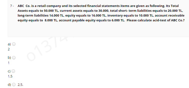 ABC Co. is a retail company and its selected financial statements items are given as following. Its Total
7-
Assets equals to 50.000 TL, current assets equals to 30.000, total short- term liabilities equals to 20.000 TL,
long-term liabilities 14.000 TL, equity equals to 16.000 TL, inventory equals to 10.000 TL, account receivable
equity equals to 8.000 TL, account payable equity equals to 6.000 TL. Please calculate acid-test of ABC Co.?
a)
2
01374
b)
1
c)
1,5
d)
2,5.
