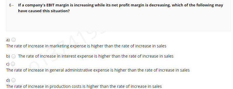6- If a company's EBIT margin is increasing while its net profit margin is decreasing, which of the following may
have caused this situation?
a)
41
The rate of increase in marketing expense is higher than the rate of increase in sales
b)
The rate of increase in interest expense is higher than the rate of increase in sales
c)
The rate of increase in general administrative expense is higher than the rate of increase in sales
d)
The rate of increase in production costs is higher than the rate of increase in sales
