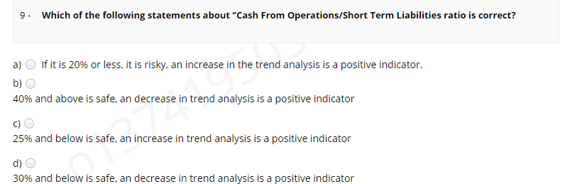 9. Which of the following statements about "Cash From Operations/Short Term Liabilities ratio is correct?
a)
If it is 20% or less, it is risky, an increase in the trend analysis is a positive indicator.
b)
40% and above is safe, an decrease in trend analysis is a positive indicator
c)
25% and below is safe, an increase in trend analysis is a positive indicator
d)
30% and below is safe, an decrease in trend analysis is a positive indicator
