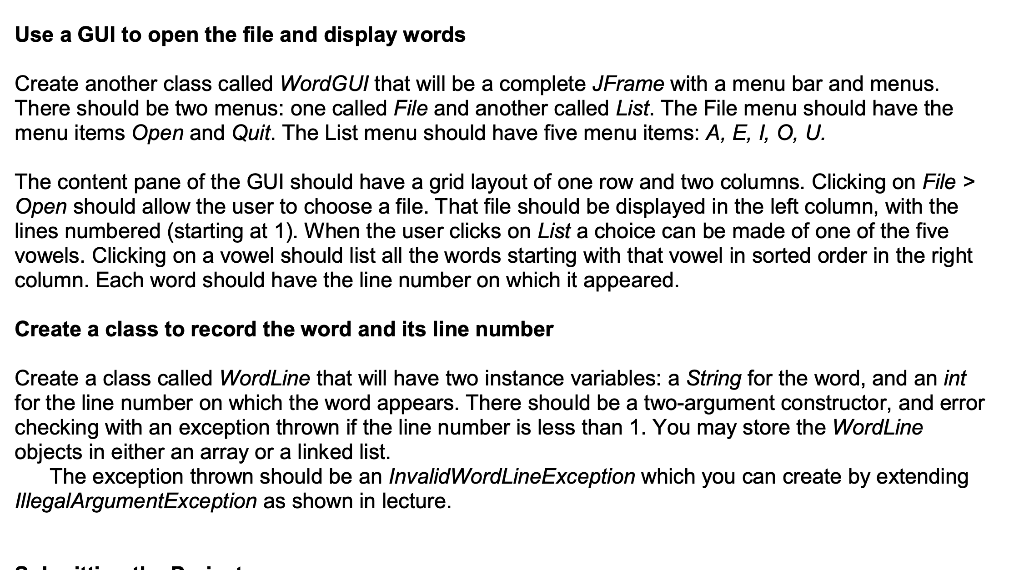 Use a GUI to open the file and display words
Create another class called Word GUI that will be a complete JFrame with a menu bar and menus.
There should be two menus: one called File and another called List. The File menu should have the
menu items Open and Quit. The List menu should have five menu items: A, E, I, O, U.
The content pane of the GUI should have a grid layout of one row and two columns. Clicking on File >
Open should allow the user to choose a file. That file should be displayed in the left column, with the
lines numbered (starting at 1). When the user clicks on List a choice can be made of one of the five
vowels. Clicking on a vowel should list all the words starting with that vowel in sorted order in the right
column. Each word should have the line number on which it appeared.
Create a class to record the word and its line number
Create a class called WordLine that will have two instance variables: a String for the word, and an int
for the line number on which the word appears. There should be a two-argument constructor, and error
checking with an exception thrown if the line number is less than 1. You may store the WordLine
objects in either an array or a linked list.
The exception thrown should be an InvalidWordLineException which you can create by extending
IllegalArgumentException as shown in lecture.