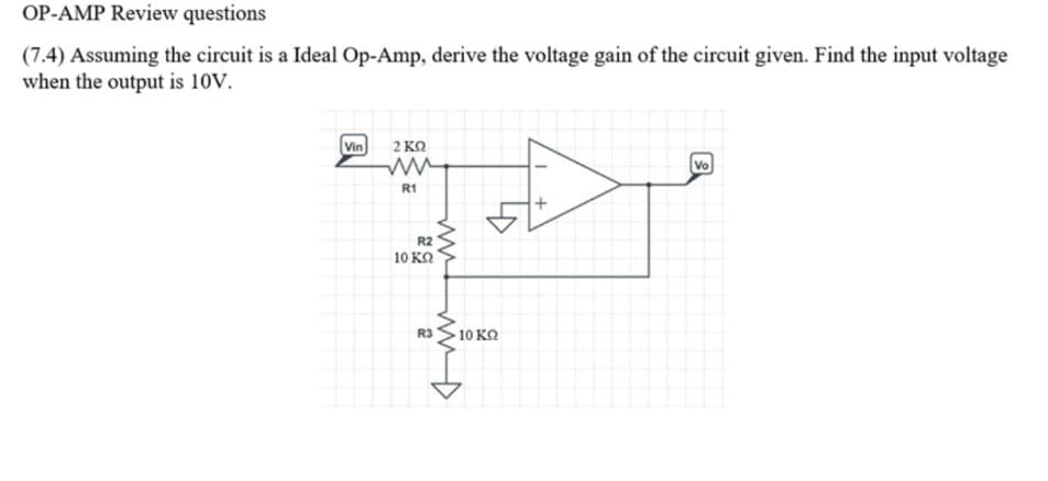 OP-AMP Review questions
(7.4) Assuming the circuit is a Ideal Op-Amp, derive the voltage gain of the circuit given. Find the input voltage
when the output is 10V.
Vin
2 KO
Vo
R1
R2
10 KQ
R3 S10 KO
